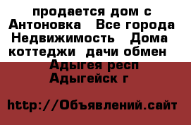 продается дом с Антоновка - Все города Недвижимость » Дома, коттеджи, дачи обмен   . Адыгея респ.,Адыгейск г.